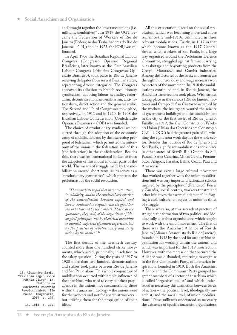 * Social Anarchism and Organisation  13. Alexandre Samis. “Pavilhao Nlegro sobre Pitria Oliva”. In:  Historio do  Hovinento Operdrio Revoluciondrio. 3o Paulo: Inaginirio,  1.  2084, p. 179  Ibid. p. 136.  and brought together the “resistance unions [ic. militant, combative]” . In 1919 the UGT be- came the Federation of Workers of Rio de Janeiro (Federagio dos Trabalhadores do Rio de Janciro - FTR]) and, in 1923, the FOR] was re- founded.  In April 1906 the Brazilian Regional Labour Congress (Congresso Operirio Regional Brasileiro), later known as the First Brazilian Labour Congress (Primeiro Congresso Op- eriio Brasleiro), took place in Rio de Janciro receiving delegates from several Brazilan states, representing diverse categories. The Congress approved its adhesion to French revolutionary syndicalism, adopting labour neutrality, feder- alism, decentralisation, anti-militarism, anti-na- tionalism, direet action and the general strike. The Second and Third Congresses took place, respectively, in 1913 and in 1920. In 1908 the Brazilian Labour Confederation (Confederagio Operiria Brasileira - COB) was founded.  The choice of revolutionary syndicalism oc- curred through the adoption of the economic camp of mobilisation and by the interesting pro- posal of federalism, which permitted the auton- omy of the union in the federation and of this (the federation) in the confederation. Besides this, there was an international influence from the adoption of this model in other parts of the world. The means of struggle made by the mo- bilisation around short-term issues serves as 2 “revolutionary gymnastics”, which prepares the proletaria for the social revolution.  “The anarchists boped that i concreteacion, insolidarity, and in the emprical hservation of the contradictions between <apital and labour, cvidenced i confcts was the great s~ s 0 be learned by the workers. That was the guarante, they said, o the acquisition ofide- clgical principles, no by rhetoical preaching or manuals, deprived of senible esperience, but by the practice of revalutionary and daily action by the masses.”  The first decade of the twentieth century counted more than one hundred strike move- ments, which acted, principally, in relation to the salary question. During the years of 1917 to 1920 more than two hundred demonstrations and strikes took place between Rio de Janciro and Sao Paulo alone. This whole conjuncture of mobilisation occurred with ample influence of the anarchists, who tried to carry out their prop- aganda in the unions; not circumscribing these within the anarchist ideology ~ the unions were for the workers and not for anarchist workers — but uilising them for the propagation of their ideas.  12 *  Federagio Anarquista do Rio de Janeiro  Al this expectation placed on the social rev- olution, which was becoming more and more seal since the mid-1910, culminated in three relevant mobilisations. Firsty, in 1917 in that which became known as the 1917 General Stike, when workers of Sao Paulo, in a large ‘way organised around the Proletarian Defence Committee, struggled against famine, carrying out sabotage and boycotting products from the Crespi, Matarazzo and Gamba industries. Among the victories of the strike movement are the eight hour work day and wage increases won by sectors of the movement. In 1918 the mobil- isations continued and, in Rio de Janciro, the Anarchist Insursection took place. With strikes taking place in the carioca (Rio de Janeiro) fac- tories and Campo de Sio Cristévio occupied by the workers, the insurgents wanted the seizure of government buildings and the establishment in the city of the first soviet of Rio de Janciro y ) Construction Work- ers Union (Unito dos Operirios em Construgio Civil - UOCC) had the greatest gain of al, win- ning the eight hour work day for the whole sec- tor. Besides this, outside of Rio de Janciro and Sao Paulo, significant mobilisations took place in other states of Brazil: Rio Grande do Sul, Parani, Santa Catarina, Minas Gerais, Pernam- buco, Alagoas, Paraiba, Bahia, Cearé, Pard and Amazonas.  There was even a large cultural movement that worked together with the union mobilisa- tions and was very important: ationalist schools inspired by the principles of (Francisco) Ferrer y Guardia, social centres, workers theatre and other initatives that were fundamental in forg- ing a class culture, an object of union in times of struggle.  There was also, at this ascendent juncture of struggle, the formation of two political and ide- ologically anarchist organisations which sought to work with the union movement. The first of these was the Anarchist Alliance of Rio de Janeiro (Alianga Anarquista do Rio de Janciro), founded in 1918 by the need for an anachist or- ganisation for working within the unions, and ‘which was important for the 1918 insurrection. However, with the repression that occurred the Alliance was disbanded, returning to organise in the first Communist Party, of ibertarian in- spiration, founded in 1919. Both the Anarchist Alliance and the Communist Party grouped to- gether members of a sector of anarchism which is called *organisationalist” and which under- stood as necessary the distinction between levels of action  the political level, ideologieally an- archist, and the social level, of union mol tions. These militants understood as necessary the existence of specific anarchist organisations  